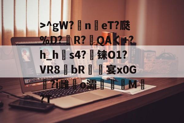 >^gW?n鳵eT?瓞%D?銅R?毷QAく+?h_h郀s4?铼O1?VR8bR螐宴x0G汣?i雌馤o灞僊滷M覩?T的简单介绍-爱游戏入口